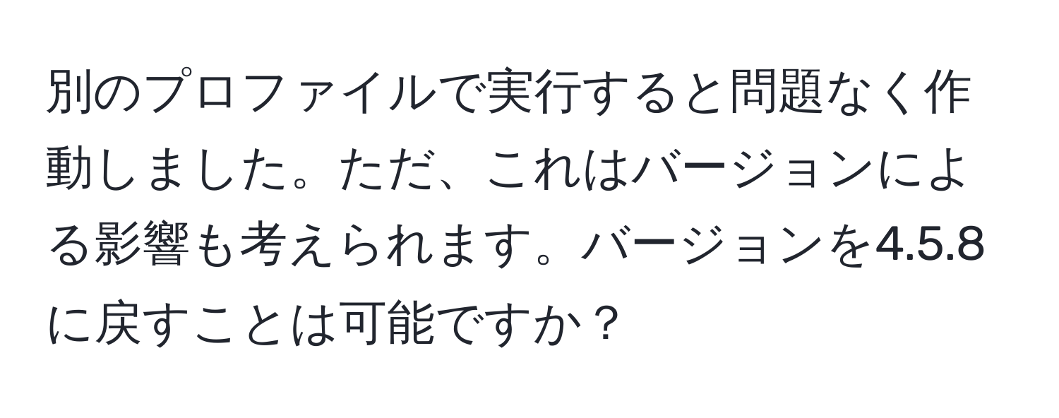 別のプロファイルで実行すると問題なく作動しました。ただ、これはバージョンによる影響も考えられます。バージョンを4.5.8に戻すことは可能ですか？