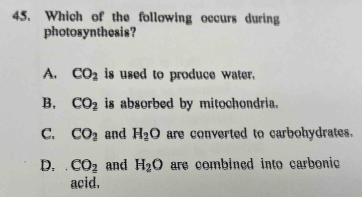 Which of the following occurs during
photosynthesis?
A. CO_2 is used to produce water.
B, CO_2 is absorbed by mitochondria.
C. CO_2 and H_2O are converted to carbohydrates.
D. CO_2 and H_2O are combined into carbonic
acid.