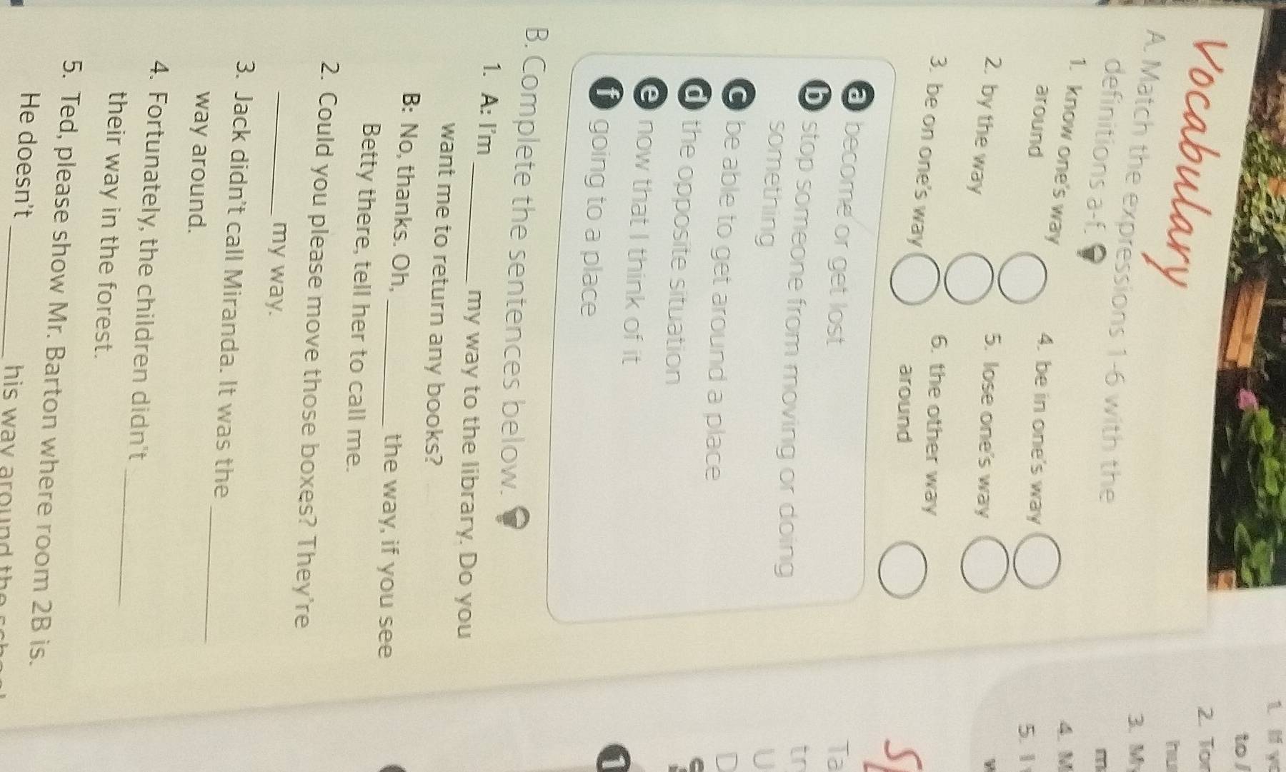 to l
Vocabulary
2. Tor
hu
3. M
A. Match the expressions 1-6 with the
definitions a-f.
m
1. know one's way
4. M
around
4. be in one's way
5. 1
5. lose one's way
2. by the way S
6. the other way
3. be on one's way
around
a become or get lost Ta
b stop someone from moving or doing
tr
something U
O be able to get around a place
D
d the opposite situation
now that I think of it
going to a place
B. Complete the sentences below.
1. A: I'm
_my way to the library. Do you
want me to return any books?
B: No, thanks. Oh, _the way, if you see
Betty there, tell her to call me.
2. Could you please move those boxes? They're
_my way.
_
3. Jack didn't call Miranda. It was the
way around.
_
4. Fortunately, the children didn't
their way in the forest.
5. Ted, please show Mr. Barton where room 2B is.
_
He doesn't