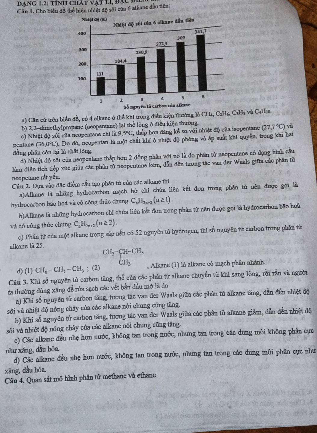 DẠNG 1.2: TÍNH CHÁT VậT LI, Đạc Đ
Câu 1. Cho biều đồ thể hiện nhiệt độ sôi của 6 alkane đầu tiên:
a) Căn cứ trên biểu đồ, có 4 alkane ở thể khí trong điều kiện thường là CH₄, C₂H₆, C₃H₈ và C4H10.
b) 2,2-dimethylpropane (neopentane) lại thể lỏng ở điều kiện thường.
c) Nhiệt độ sôi của neopentane chỉ ldot a,5°C 2, thấp hơn đáng kể so với nhiệt độ của isopentane (27,7°C) và
pentane (36,0°C) 0. Do đó, neopentan là một chất khí ở nhiệt độ phòng và áp suất khí quyền, trong khi hai
đồng phân còn lại là chất lỏng.
d) Nhiệt độ sôi của neopentane thấp hơn 2 đồng phân với nó là do phân tử neopentane có dạng hình cầu
làm diện tích tiếp xúc giữa các phân tử neopentane kém, dẫn đến tương tác van der Waals giữa các phân từ
neopetane rất yếu.
Câu 2. Dựa vào đặc điểm cấu tạo phân tử của các alkane thì
a)Alkane là những hydrocarbon mạch hở chỉ chứa liên kết đơn trong phân tử nên được gọi là
hydrocarbon bão hoà và có công thức chung C_nH_2n+2(n≥ 1).
b)Alkane là những hydrocarbon chỉ chứa liên kết đơn trong phân tử nên được gọi là hydrocarbon bão hoà
và có công thức chung C_nH_2n+2(n≥ 2).
c) Phân tử của một alkane trong sáp nến có 52 nguyên tử hydrogen, thì số nguyên tử carbon trong phân tử
alkane là 25.
CH_3-CH-CH_3
CH_3
d) (1) CH_3-CH_2-CH_3; (2) , Alkane (1) là alkane có mạch phân nhánh.
Câu 3. Khi số nguyên tử carbon tăng, thể của các phân tử alkane chuyền từ khí sang lỏng, rồi rắn và người
ta thường dùng xăng để rửa sạch các vết bần dầu mở là do
a) Khi số nguyên tử carbon tăng, tương tác van der Waals giữa các phân tử alkane tăng, dẫn đến nhiệt độ
sôi và nhiệt độ nóng chảy của các alkane nói chung cũng tăng.
b) Khi số nguyên tử carbon tăng, tương tác van der Waals giữa các phân tử alkane giảm, dẫn đến nhiệt độ
sôi và nhiệt độ nóng chảy của các alkane nói chung cũng tăng.
c) Các alkane đều nhẹ hơn nước, không tan trong nước, nhưng tan trong các dung môi không phân cực
như xăng, dầu hỏa.
d) Các alkane đều nhẹ hơn nước, không tan trong nước, nhưng tan trong các dung môi phân cực như
xăng, dầu hỏa.
Câu 4. Quan sát mô hình phân tử methane và ethane