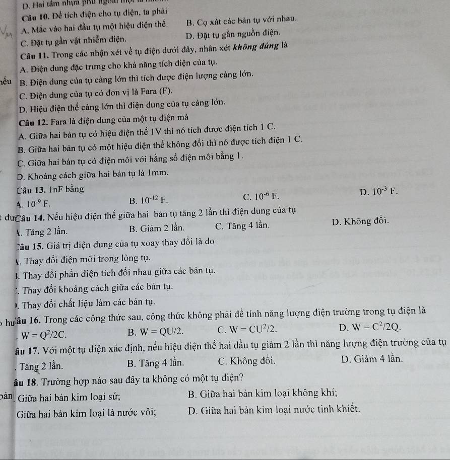 Hai tâm nhựa pKu ngoài một
Câu 10. Để tích điện cho tụ điện, ta phải
A. Mắc vào hai đầu tụ một hiệu điện thế. B. Cọ xát các bản tụ với nhau.
C. Đặt tụ gần vật nhiễm điện. D. Đặt tụ gần nguồn điện.
Câu 11. Trong các nhận xét về tụ điện dưới đây, nhân xét không đúng là
A. Điện dung đặc trưng cho khả năng tích điện của tụ.
nếu B. Điện dung của tụ càng lớn thì tích được điện lượng cảng lớn.
C. Điện dung của tụ có đơn vị là Fara (F).
D. Hiệu điện thế càng lớn thì điện dung của tụ càng lớn.
Câu 12. Fara là điện dung của một tụ điện mà
A. Giữa hai bản tụ có hiệu điện thế 1V thì nó tích được điện tích 1 C.
B. Giữa hai bản tụ có một hiệu điện thế không đổi thì nó được tích điện 1 C.
C. Giữa hai bản tụ có điện môi với hằng số điện môi bằng 1.
D. Khoảng cách giữa hai bản tụ là 1mm.
Câu 13. InF bằng 10^(-3)F.
A. 10^(-9)F.
B. 10^(-12)F.
C. 10^(-6)F. D.
t đưcâu 14. Nếu hiệu điện thế giữa hai bản tụ tăng 2 lần thì điện dung của tụ
A. Tăng 2 lần. B. Giảm 2 lần. C. Tăng 4 lần. D. Không đổi.
Câu 15. Giá trị điện dung của tụ xoay thay đổi là do
A. Thay đổi điện môi trong lòng tụ.
B. Thay đổi phần diện tích đối nhau giữa các bản tụ.
C Thay đổi khoảng cách giữa các bản tụ.
D . Thay đổi chất liệu làm các bản tụ.
o hưầu 16. Trong các công thức sau, công thức không phải đề tính năng lượng điện trường trong tụ điện là
W=Q^2/2C.
B. W=QU/2. C. W=CU^2/2. D. W=C^2/2Q.
âu 17. Với một tụ điện xác định, nếu hiệu điện thế hai đầu tụ giảm 2 lần thì năng lượng điện trường của tụ. Tăng 2 lần. B. Tăng 4 lần. C. Không đồi. D. Giảm 4 lần.
âu 18. Trường hợp nào sau đây ta không có một tụ điện?
bản  Giữa hai bản kim loại sứ; B. Giữa hai bản kim loại không khí;
Giữa hai bản kim loại là nước vôi; D. Giữa hai bản kim loại nước tinh khiết.