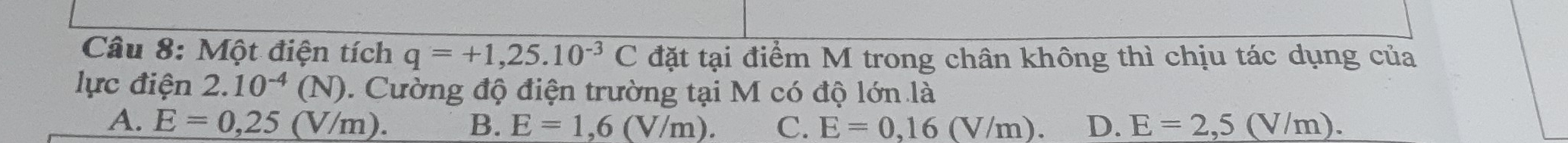 Một điện tích q=+1,25.10^(-3)C đặt tại điểm M trong chân không thì chịu tác dụng của
lực điện 2.10^(-4)(N) 0. Cường độ điện trường tại M có độ lớn là
A. E=0,25(V/m). B. E=1,6(V/m). C. E=0,16(V/m). D. E=2,5(V/m).