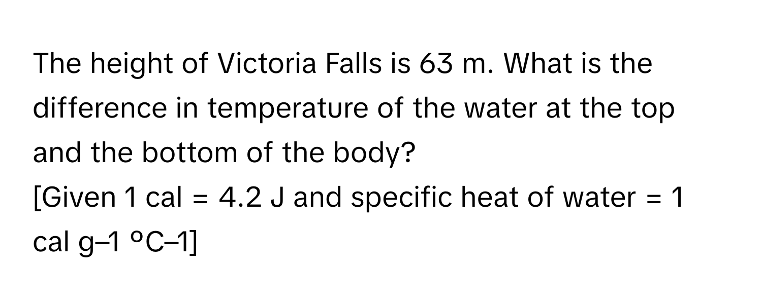 The height of Victoria Falls is 63 m. What is the difference in temperature of the water at the top and the bottom of the body? 
[Given 1 cal = 4.2 J and specific heat of water = 1 cal g–1 ºC–1]