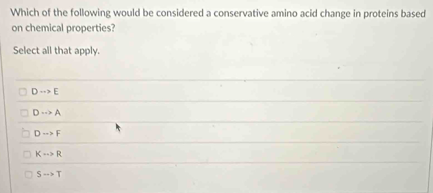 Which of the following would be considered a conservative amino acid change in proteins based
on chemical properties?
Select all that apply.
D·s >E
D·s >A
D·s >F
K·s >R
S-->T