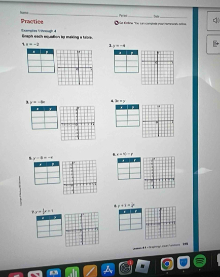 Name_ Perod_ Corta_ 
Practice I Go Oniline 'tbu can complete your homework ontine 
Examples 1 through 4 
Graph each equation by making a table.
x=-2
2. y=-4
3. y=-8x
4. 3x=y
6. x=10-y
5. y-8=-x
y
y+2= 1/4 x
y= 1/2 x+1
* 
Lessan 44 - Graphing Linear Functons 215