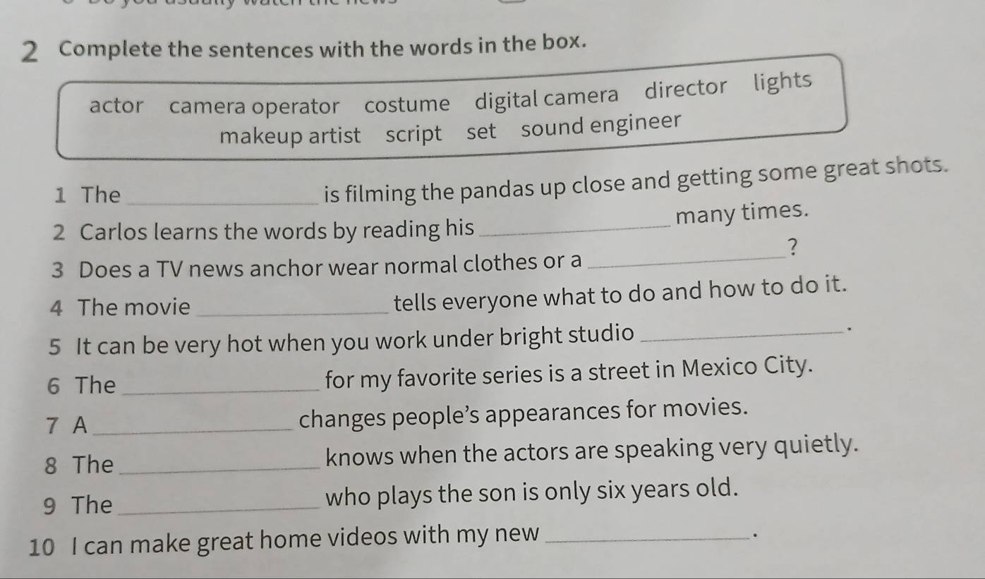 Complete the sentences with the words in the box.
actor camera operator costume digital camera director lights
makeup artist script set sound engineer
1 The_
is filming the pandas up close and getting some great shots.
many times.
2 Carlos learns the words by reading his_
_
?
3 Does a TV news anchor wear normal clothes or a
4 The movie_
tells everyone what to do and how to do it.
5 It can be very hot when you work under bright studio_
6 The _for my favorite series is a street in Mexico City.
7 A _changes people’s appearances for movies.
8 The_ knows when the actors are speaking very quietly.
9 The _who plays the son is only six years old.
10 I can make great home videos with my new_
.