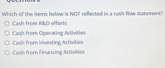 Which of the items below is NOT reflected in a cash flow statement?
Cash from R&D efforts
Cash from Operating Activities
Cash from Investing Activities
Cash from Financing Activities