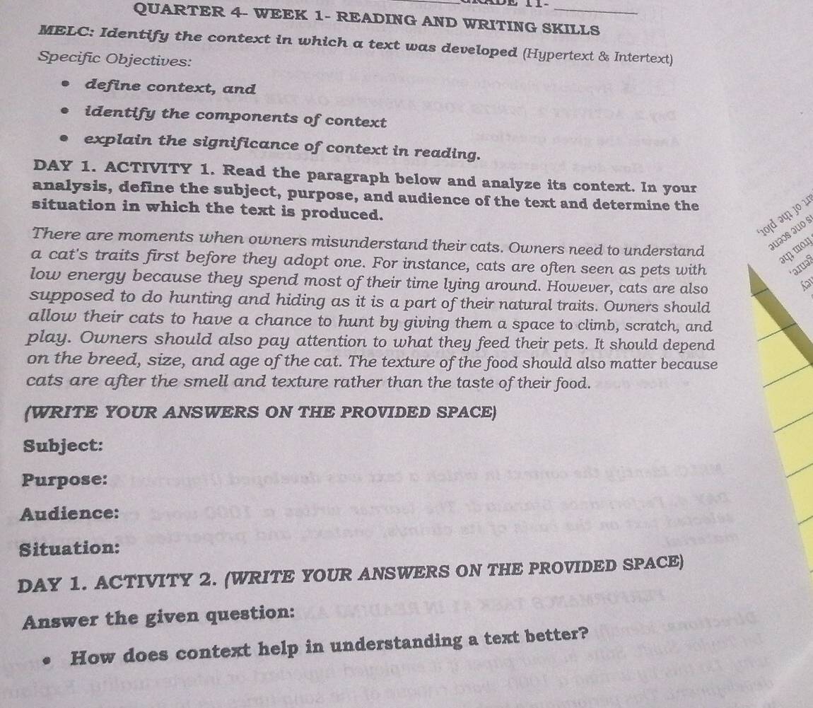 QUARTER 4- WEEK 1- READING AND WRITING SKILLS 
MELC: Identify the context in which a text was developed (Hypertext & Intertext) 
Specific Objectives: 
define context, and 
identify the components of context 
explain the significance of context in reading. 
DAY 1. ACTIVITY 1. Read the paragraph below and analyze its context. In your 
analysis, define the subject, purpose, and audience of the text and determine the 
situation in which the text is produced. 
101d 241 3º 1 
There are moments when owners misunderstand their cats. Owners need to understand juəs juo s 
at mo. 
a cat's traits first before they adopt one. For instance, cats are often seen as pets with 
*ərə 
low energy because they spend most of their time lying around. However, cats are also 
Sa 
supposed to do hunting and hiding as it is a part of their natural traits. Owners should 
allow their cats to have a chance to hunt by giving them a space to climb, scratch, and 
play. Owners should also pay attention to what they feed their pets. It should depend 
on the breed, size, and age of the cat. The texture of the food should also matter because 
cats are after the smell and texture rather than the taste of their food. 
(WRITE YOUR ANSWERS ON THE PROVIDED SPACE) 
Subject: 
Purpose: 
Audience: 
Situation: 
DAY 1. ACTIVITY 2. (WRITE YOUR ANSWERS ON THE PROVIDED SPACE) 
Answer the given question: 
How does context help in understanding a text better?