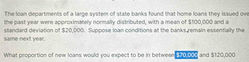 The loan departments of a large system of state banks found that home loans they issued ove 
the past year were approximately normally distributed, with a mean of $100,000 and a 
standard deviation of $20,000. Suppose loan conditions at the banks remain essentially the 
same next year. 
What proportion of new loans would you expect to be in between $70,000 and $120,000