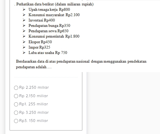 Perhatikan data berikut (dalam miliaran rupiah)
Upah tenaga kerja Rp800
Konsumsi masyarakat Rp2.100
Investasi Rp400
Pendapatan bunga Rp350
Pendapatan sewa Rp650
Konsumsi pemerintah Rp1.800
Ekspor Rp450
Impor Rp325
Laba atas usaha Rp 750
Berdasarkan data di atas pendapatan nasional dengan menggunakan pendekatan
pendapatan adalah…
Rp 2.250 miliar
Rp 2.150 miliar
Rp1. 255 miliar
Rp 3.250 miliar
Rp3. 150 miliar