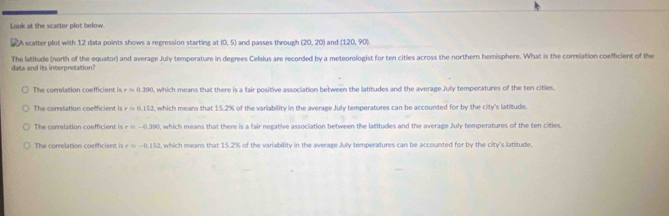 Look at the scacter plot below.
"A scatter plot with 12 data points shows a regression starting at(0,5) and passes through (20,20) and (120,90). 
data and its interpretation? The latitude (north of the equator) and average July temperature in degrees Celsius are recorded by a meteorologist for ten cities across the northern hemisphere. What is the correlation coefficient of the
The correlation coefficient is rapprox 0.390 0, which means that there is a fair positive association between the latitudes and the average July temperatures of the ten cities
The correlation coefficient is rapprox 0.152 , which means that 15.2% of the variability in the average July temperatures can be accounted for by the city's latitude.
The correlation coefficient is r=-0.390 , which means that there is a fair negative association between the latitudes and the average July temperatures of the ten citles
The correlation coefficient is r=-0.152 t, which means that 15.2% of the variability in the average July temperatures can be accounted for by the city's latitude.