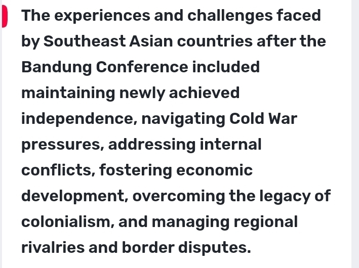 The experiences and challenges faced 
by Southeast Asian countries after the 
Bandung Conference included 
maintaining newly achieved 
independence, navigating Cold War 
pressures, addressing internal 
conflicts, fostering economic 
development, overcoming the legacy of 
colonialism, and managing regional 
rivalries and border disputes.