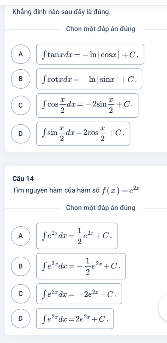 Khẳng định nào sau đây là đúng.
Chọn một đáp án đúng
A ∈t tan xdx=-ln |cos x|+C.
B ∈t cot xdx=-ln |sin x|+C.
C ∈t cos  x/2 dx=-2sin  x/2 +C.
D ∈t sin  x/2 dx=2cos  x/2 +C. 
Câu 14
Tìm nguyên hàm của hàm số f(x)=e^(2x)
Chọn một đáp án đúng
A ∈t e^(2x)dx= 1/2 e^(2x)+C.
B ∈t e^(2x)dx=- 1/2 e^(2x)+C.
C ∈t e^(2x)dx=-2e^(2x)+C.
D ∈t e^(2x)dx=2e^(2x)+C.