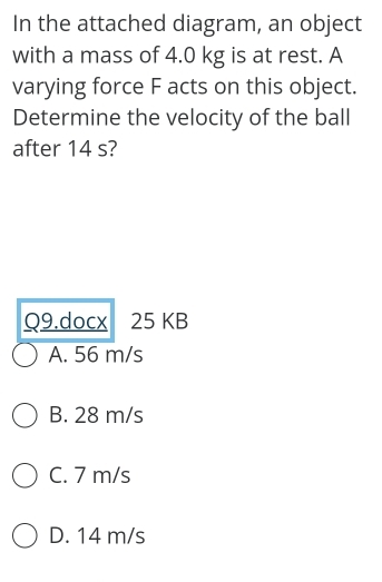 In the attached diagram, an object
with a mass of 4.0 kg is at rest. A
varying force F acts on this object.
Determine the velocity of the ball
after 14 s?
Q9.docx 25 KB
A. 56 m/s
B. 28 m/s
C. 7 m/s
D. 14 m/s