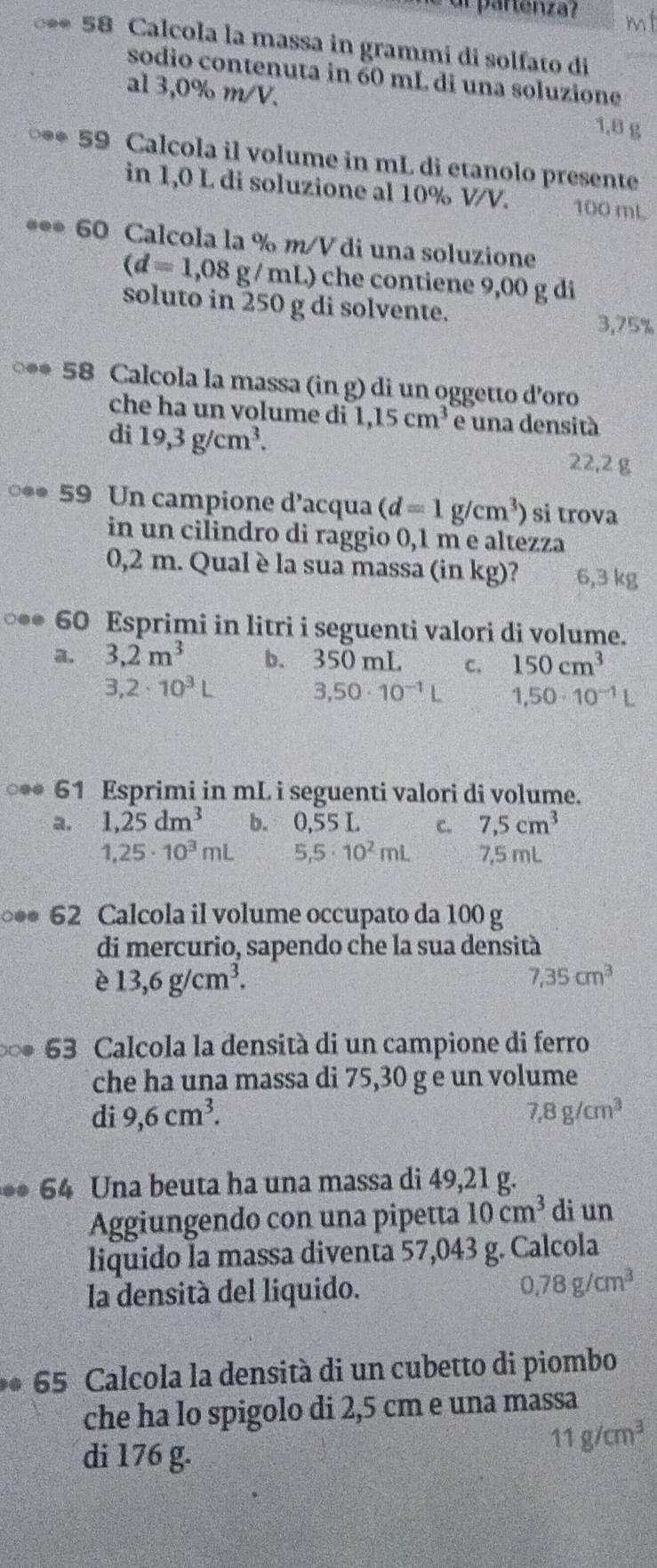 a partenza?
** 58 Calcola la massa in grammi di solfato di
sodio contenuta in 60 mL di una soluzione
al 3,0% m/V.
1.8 g
** 59 Calcola il volume in mL di etanolo presente
in 1,0 L di soluzione al 10% V/V. 100 mL
*** 60 Calcola la % m/V di una soluzione
(d=1,08 g / mL) che contiene 9,00 g di
soluto in 250 g di solvente.
3,75%
** 58 Calcola la massa (in g) di un oggetto d’oro
che ha un volume di 1,15cm^3 e una densità
di 19,3g/cm^3.
22,2 g
** 59 Un campione d’acqua (d=1g/cm^3) si trova
in un cilindro di raggio 0,1 m e altezza
0,2 m. Qual è la sua massa (in kg)? 6,3 kg
○*● 60 Esprimi in litri i seguenti valori di volume.
a. 3,2m^3 b. 350 mL C. 150cm^3
3,2· 10^3L
3,50· 10^(-1)L 1,50· 10^(-1)L
○** 61 Esprimi in mL i seguenti valori di volume.
a. 1,25dm^3 b. 0,55 L C. 7,5cm^3
1,25· 10^3mL 5,5· 10^2mL 7,5 mL
** 62 Calcola il volume occupato da 100 g
di mercurio, sapendo che la sua densità
è 13,6g/cm^3.
7.35cm^3
* 63 Calcola la densità di un campione di ferro
che ha una massa di 75,30 g e un volume
di 9,6cm^3. 7,8g/cm^3
* 64 Una beuta ha una massa di 49,21 g.
Aggiungendo con una pipetta 10cm^3 di un
liquido la massa diventa 57,043 g. Calcola
la densità del liquido. 0,78g/cm^3
* 65 Calcola la densità di un cubetto di piombo
che ha lo spigolo di 2,5 cm e una massa
di 176 g.
11g/cm^3