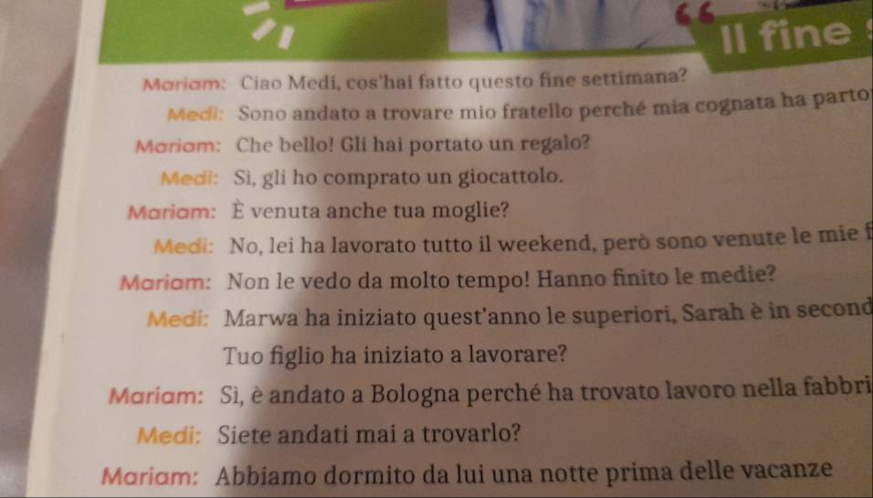 ll fine 
Moriom: Ciao Medi, cos'hai fatto questo fine settimana? 
Meci: Sono andato a trovare mio fratello perché mia cognata ha parto 
Moriom: Che bello! Gli hai portato un regalo? 
Medi: Si, gli ho comprato un giocattolo. 
Mariom: È venuta anche tua moglie? 
Medi: No, lei ha lavorato tutto il weekend, però sono venute le mie f 
Mariɑm: Non le vedo da molto tempo! Hanno finito le medie? 
Medi: Marwa ha iniziato quest'anno le superiori, Sarah è in second 
Tuo figlio ha iniziato a lavorare? 
Maridm: Sì, è andato a Bologna perché ha trovato lavoro nella fabbri 
Medi: Siete andati mai a trovarlo? 
Mriɑm: Abbiamo dormito da lui una notte prima delle vacanze