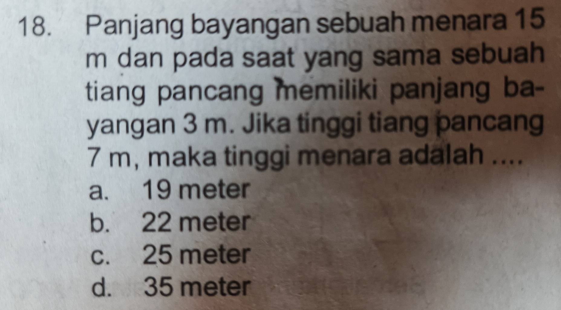 Panjang bayangan sebuah menara 15
m dan pada saat yang sama sebuah
tiang pancang memiliki panjang ba-
yangan 3 m. Jika tinggi tiang pancang
7 m, maka tinggi menara adalah ....
a. 19 meter
b. 22 meter
c. 25 meter
d. 35 meter