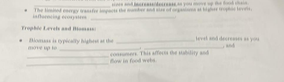 sizes and increass decreass as you move up the food chain. 
The limited energy transfer impacts the number and size of organisms at higher trophic levels, 
influeneing ecosystem _1 
Trophic Levels and Biomass: 
Biomass is typically highest at the_ 
level and decreases as you 
move up to __, and 
1 
_ 
consumers. This affects the stability and 
_ 
flow in food webs.