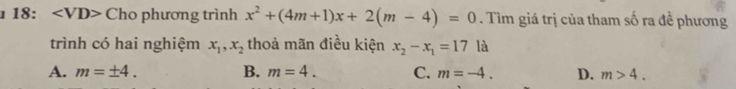 18: Cho phương trình x^2+(4m+1)x+2(m-4)=0. Tìm giá trị của tham số ra đề phương
trình có hai nghiệm x_1, x_2 thoả mãn điều kiện x_2-x_1=17 là
A. m=± 4. B. m=4. C. m=-4. D. m>4.