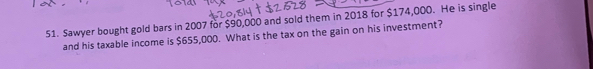 Sawyer bought gold bars in 2007 for $90,000 and sold them in 2018 for $174,000. He is single 
and his taxable income is $655,000. What is the tax on the gain on his investment?