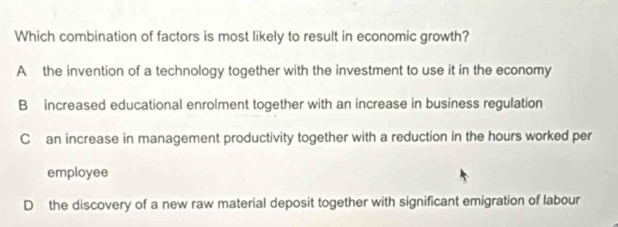 Which combination of factors is most likely to result in economic growth?
A the invention of a technology together with the investment to use it in the economy
B increased educational enrolment together with an increase in business regulation
Can increase in management productivity together with a reduction in the hours worked per
employee
D the discovery of a new raw material deposit together with significant emigration of labour