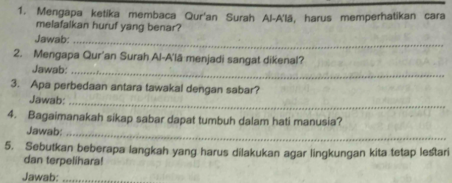 Mengapa ketika membaca Qur'an Surah Al-A'lā, harus memperhatikan cara 
melafalkan huruf yang benar? 
Jawab:_ 
2. Mengapa Qur'an Surah Al-A'lã menjadi sangat dikenal? 
Jawab:_ 
3. Apa perbedaan antara tawakal dengan sabar? 
Jawab:_ 
4. Bagaimanakah sikap sabar dapat tumbuh dalam hati manusia? 
Jawab:_ 
5. Sebutkan beberapa langkah yang harus dilakukan agar lingkungan kita tetap lestari 
dan terpelihara! 
Jawab:_