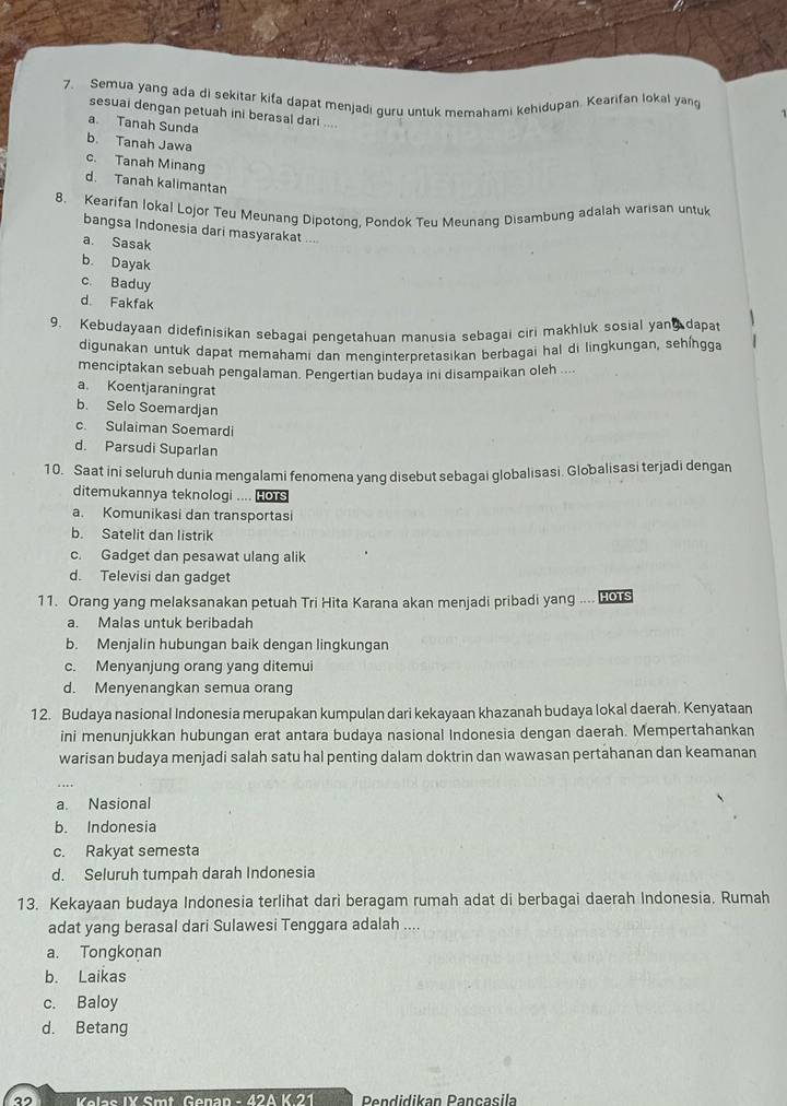 Semua yang ada di sekitar kifa dapat menjadi guru untuk memahami kehidupan. Kearifan lokal yan
sesuai dengan petuah ini berasal dari ....
a Tanah Sunda
b. Tanah Jawa
c. Tanah Minang
d. Tanah kalimantan
8. Kearifan Iokal Lojor Teu Meunang Dipotonq, Pondok Teu Meunang Disambung adalah warisan untuk
bangsa Indonesia dari masyarakat ...
a. Sasak
b. Dayak
c. Baduy
d Fakfak
9. Kebudayaan didefinisikan sebagai pengetahuan manusia sebagai ciri makhluk sosial yang dapat
digunakan untuk dapat memahami dan menginterpretasikan berbagai hal di lingkungan, sehíngga
menciptakan sebuah pengalaman. Pengertian budaya ini disampaikan oleh ....
a. Koentjaraningrat
b. Selo Soemardjan
c. Sulaiman Soemardi
d. Parsudi Suparlan
10. Saat ini seluruh dunia mengalami fenomena yang disebut sebagai globalisasi. Globalisasi terjadi dengan
ditemukannya teknologi .... HOTS
a. Komunikasi dan transportasi
b. Satelit dan listrik
c. Gadget dan pesawat ulang alik
d. Televisi dan gadget
11. Orang yang melaksanakan petuah Tri Hita Karana akan menjadi pribadi yang .... Hors
a. Malas untuk beribadah
b. Menjalin hubungan baik dengan lingkungan
c. Menyanjung orang yang ditemui
d. Menyenangkan semua orang
12. Budaya nasional Indonesia merupakan kumpulan dari kekayaan khazanah budaya lokal daerah. Kenyataan
ini menunjukkan hubungan erat antara budaya nasional Indonesia dengan daerah. Mempertahankan
warisan budaya menjadi salah satu hal penting dalam doktrin dan wawasan pertahanan dan keamanan
a. Nasional
b. Indonesia
c. Rakyat semesta
d. Seluruh tumpah darah Indonesia
13. Kekayaan budaya Indonesia terlihat dari beragam rumah adat di berbagai daerah Indonesia. Rumah
adat yang berasal dari Sulawesi Tenggara adalah ....
a. Tongkonan
b. Laikas
c. Baloy
d. Betang
”  Kolas IX Smt Genan - 42A K 21  Pendidikan Pançasila