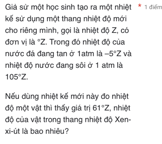 Giả sử một học sinh tạo ra một nhiệt * 1 điểm 
kế sử dụng một thang nhiệt độ mới 
cho riêng mình, gọi là nhiệt độ Z, có 
đơn vị là ^circ Z. Trong đó nhiệt độ của 
nước đá đang tan ở 1atm là -5°Z và 
nhiệt độ nước đang sôi ở 1 atm là
105°Z. 
Nếu dùng nhiệt kế mới này đo nhiệt 
độ một vật thì thấy giá trị 61°Z (, nhiệt 
độ của vật trong thang nhiệt độ Xen - 
xi-út là bao nhiêu?