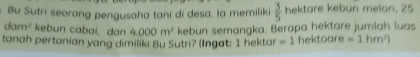 Bu Sutri seorang pengusaha tani di desa. la memiliki  3/5  hektare kebun melon, 25
dam^2 kebun cabai, dan 4.000m^2 kebun semangka. Berapa hektare jumlah luas 
tanah pertanian yang dimiliki Bu Sutri? (Ingat: 1 hektar =1 hektoare =1hm^2)