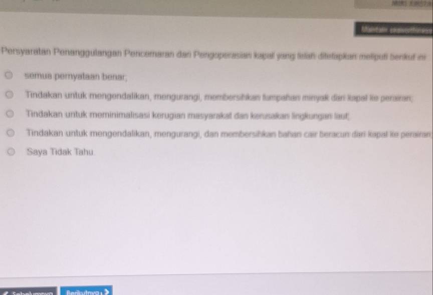 and ay solutn s S
Persyaratan Penanggulangan Pencemaran dan Pengoperasian kapal yang lslah ditefapkian melipufi benkuf im
semua pernyataan benar;
Tindakan untuk mengendalikan, mengurangi, membersihkan fumpañan minyak dan kapal ke perairan;
Tindakan untuk meminimalisasi kerugian masyarakat dan kerusakan lingkungan laut
Tindakan untuk mengendalikan, mengurangi, dan membersihkan bahan cair beracun đari kapal ke pérairan
Saya Tidak Tahu
Berikutovar》