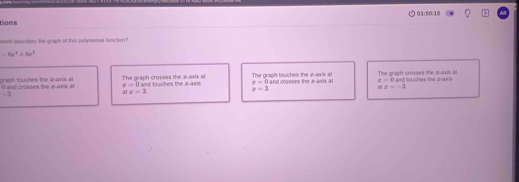 01:50:15 AR
tions
ment describes the graph of this polynomial function?
-6x^4+9x^3
graph touches the x-axis at The graph crosses the x-axis at The graph touches the æ-axis at The graph crosses the æ-axis al
() and crosses the æ-axis at x=0 and touches the æ-axis x=0 and crosses the x-axis a x=0a and touches the æ-axis
x=3.
atx=-3.
-3
atx=3.