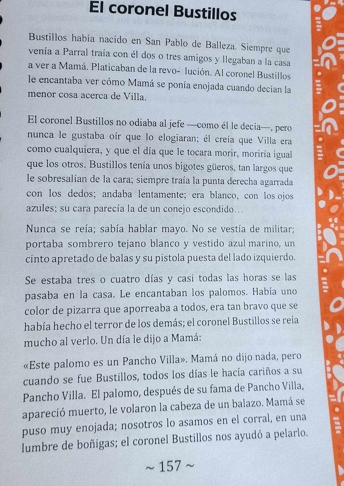 El coronel Bustillos
Bustillos había nacido en San Pablo de Balleza. Siempre que
venía a Parral traía con él dos o tres amigos y llegaban a la casa
a ver a Mamá. Platicaban de la revo- lución. Al coronel Bustillos
le encantaba ver cómo Mamá se ponía enojada cuando decían la
menor cosa acerca de Villa.
El coronel Bustillos no odiaba al jefe —como él le decía—, pero
nunca le gustaba oír que lo elogiaran; él creía que Villa era
como cualquiera, y que el día que le tocara morir, moriría igual
que los otros. Bustillos tenía unos bigotes güeros, tan largos que
le sobresalían de la cara; siempre traía la punta derecha agarrada
con los dedos; andaba lentamente; era blanco, con los ojos
azules; su cara parecía la de un conejo escondido...
Nunca se reía; sabía hablar mayo. No se vestía de militar;
portaba sombrero tejano blanco y vestido azul marino, un
cinto apretado de balas y su pistola puesta del lado izquierdo.
Se estaba tres o cuatro días y casi todas las horas se las
pasaba en la casa. Le encantaban los palomos. Había uno
color de pizarra que aporreaba a todos, era tan bravo que se
había hecho el terror de los demás; el coronel Bustillos se reía
mucho al verlo. Un día le dijo a Mamá:
«Este palomo es un Pancho Villa». Mamá no dijo nada, pero
cuando se fue Bustillos, todos los días le hacía cariños a su
Pancho Villa. El palomo, después de su fama de Pancho Villa,
apareció muerto, le volaron la cabeza de un balazo. Mamá se
puso muy enojada; nosotros lo asamos en el corral, en una
lumbre de boñigas; el coronel Bustillos nos ayudó a pelarlo.
157