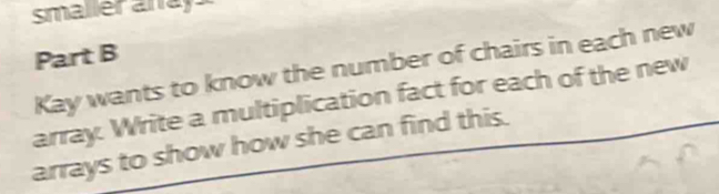 smaller anay 
Part B 
Kay wants to know the number of chairs in each new 
array. Write a multiplication fact for each of the new 
arrays to show how she can find this.