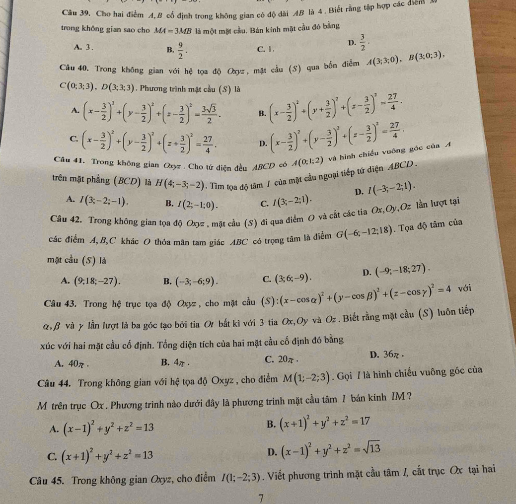 Chơ hai điểm A, B cố định trong không gian có độ dài AB là 4 . Biết rằng tập hợp các điểm
trong không gian sao cho MA=3MB là một mặt cầu. Bán kính mặt cầu đó bằng
A. 3 . B.  9/2 . C. 1.
D.  3/2 .
Câu 40. Trong không gian với hệ tọa độ Oxyz, mặt cầu (S) qua bốn điểm A(3;3;0),B(3;0;3),
C(0;3;3),D(3;3;3). Phương trình mặt cầu (S) là
A. (x- 3/2 )^2+(y- 3/2 )^2+(z- 3/2 )^2= 3sqrt(3)/2 . B. (x- 3/2 )^2+(y+ 3/2 )^2+(z- 3/2 )^2= 27/4 .
C. (x- 3/2 )^2+(y- 3/2 )^2+(z+ 3/2 )^2= 27/4 . D. (x- 3/2 )^2+(y- 3/2 )^2+(z- 3/2 )^2= 27/4 .
Câu 41. Trong không gian Oxyz . Cho tứ diện đều ABCD có A(0;1;2) và hình chiếu vuông góc của A
trên mặt phẳng (BCD) là H(4;-3;-2). Tim tọa độ tâm / của mặt cầu ngoại tiếp tứ diện ABCD .
D. I(-3;-2;1).
A. I(3;-2;-1). B. I(2;-1;0). C. I(3;-2;1).
Câu 42. Trong không gian tọa độ Oxyz , mặt cầu (S) đi qua điểm O và cắt các tia Ox,Oy,Oz lần lượt tại
các điểm A,B,C khác O thỏa mãn tam giác ABC có trọng tâm là điểm G(-6;-12;18). Tọa độ tâm của
mặt cầu (S) là
A. (9;18;-27). B. (-3;-6;9). C. (3;6;-9). D. (-9;-18;27).
Câu 43. Trong hệ trục tọa độ Oxyz, cho mặt cầu (S):(x-cos alpha )^2+(y-cos beta )^2+(z-cos gamma )^2=4 với
α, β νà γ lần lượt là ba góc tạo bởi tia O bất kì với 3 tia Ox,Oy và Oz. Biết rằng mặt cầu (S) luôn tiếp
xúc với hai mặt cầu cố định. Tổng diện tích của hai mặt cầu cố định đó bằng
A. 40π . B. 4π . C. 20π . D. 36π .
Câu 44. Trong không gian với hệ tọa độ Oxyz , cho điểm M(1;-2;3) Gọi / là hình chiếu vuông góc của
M trên trục Ox . Phương trình nào dưới đây là phương trình mặt cầu tâm I bán kính IM ?
A. (x-1)^2+y^2+z^2=13
B. (x+1)^2+y^2+z^2=17
C. (x+1)^2+y^2+z^2=13
D. (x-1)^2+y^2+z^2=sqrt(13)
Câu 45. Trong không gian Oxyz, cho điểm I(1;-2;3). Viết phương trình mặt cầu tâm /, cắt trục Ox tại hai
7