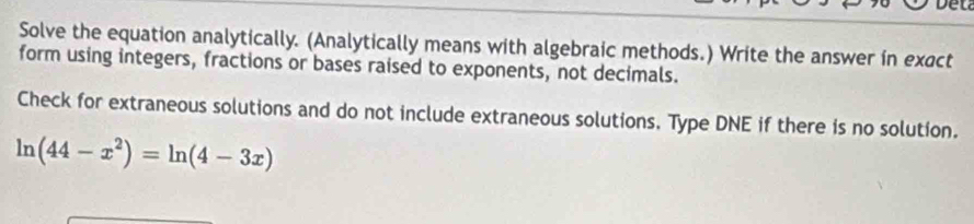 Solve the equation analytically. (Analytically means with algebraic methods.) Write the answer in exact 
form using integers, fractions or bases raised to exponents, not decimals. 
Check for extraneous solutions and do not include extraneous solutions. Type DNE if there is no solution.
ln (44-x^2)=ln (4-3x)