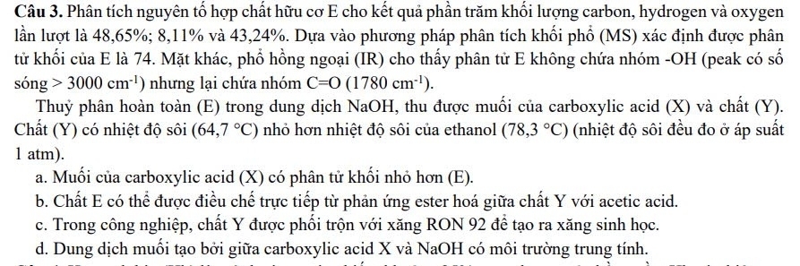 Phân tích nguyên tố hợp chất hữu cơ E cho kết quả phần trăm khối lượng carbon, hydrogen và oxygen
lần lượt là 48, 65%; 8, 11% và 43, 24%. Dựa vào phương pháp phân tích khối phố (MS) xác định được phân
tử khối của E là 74. Mặt khác, phổ hồng ngoại (IR) cho thấy phân tử E không chứa nhóm -OH (peak có số
song>3000cm^(-1)) nhưng lại chứa nhóm C=O(1780cm^(-1)). 
Thuỷ phân hoàn toàn (E) trong dung dịch NaOH, thu được muối của carboxylic acid (X) và chất (Y).
Chất (Y) có nhiệt độ sôi (64,7°C) nhỏ hơn nhiệt độ sôi của ethanol (78,3°C) (nhiệt độ sôi đều đo ở áp suất
1 atm).
a. Muối của carboxylic acid (X) có phân tử khối nhỏ hơn (E).
b. Chất E có thể được điều chế trực tiếp từ phản ứng ester hoá giữa chất Y với acetic acid.
c. Trong công nghiệp, chất Y được phối trộn với xăng RON 92 để tạo ra xăng sinh học.
d. Dung dịch muối tạo bởi giữa carboxylic acid X và NaOH có môi trường trung tính.