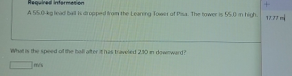 Required information 
A 55.0-kg lead ball is dropped from the Leaning Tower of Pisa. The tower is 55.0 m high. 17.77 ' 
What is the speed of the ball after it has traveled 2.10 m downward?
□ m/s