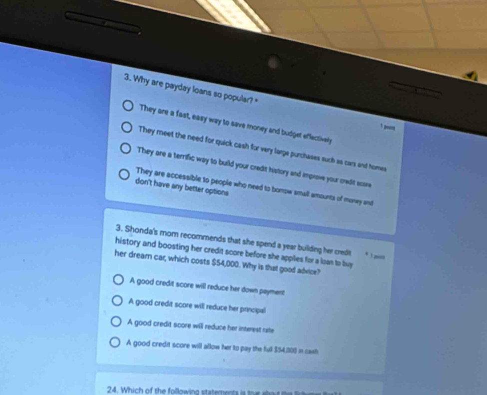 Why are payday loans so popular?"
They are a fast, easy way to save money and budget effectively
1 pourt
They meet the need for quick cash for very large purchases such as cars and homes
They are a terrific way to build your credit history and improve your credit score
They are accessible to people who need to borow small amounts of money and
don't have any better options
3. Shonda's mom recommends that she spend a year building her credit s 1 pet
history and boosting her credit score before she appiles for a loan to buy
her dream car, which costs $54,000. Why is that good advice?
A good credit score will reduce her down payment
A good credit score will reduce her principal
A good credit score will reduce her interest nate
A good credit score will allow her to pay the full 354,000 in cash
24. Which of the following statements is trar about tl