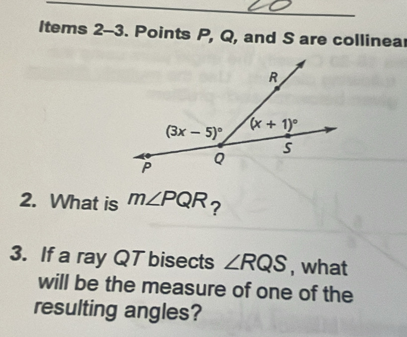 ltems 2-3. Points P, Q, and S are collinea
2. What is m∠ PQR ?
3. If a ray QT bisects ∠ RQS , what
will be the measure of one of the
resulting angles?