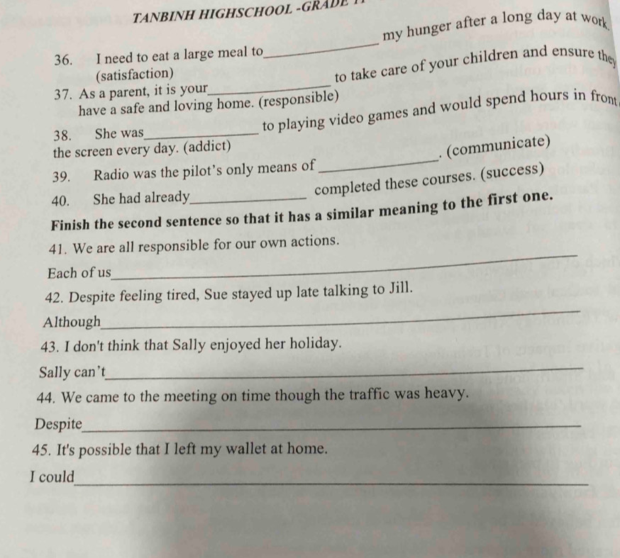 TANBINH HIGHSCHOOL -GRADE 
my hunger after a long day at work 
36. I need to eat a large meal to 
_ 
(satisfaction) 
37. As a parent, it is your_ to take care of your children and ensure they 
have a safe and loving home. (responsible) 
38. She was_ 
to playing video games and would spend hours in front 
_ 
the screen every day. (addict) 
. (communicate) 
39. Radio was the pilot’s only means of 
40. She had already_ 
completed these courses. (success) 
Finish the second sentence so that it has a similar meaning to the first one. 
41. We are all responsible for our own actions. 
Each of us 
_ 
42. Despite feeling tired, Sue stayed up late talking to Jill. 
Although 
_ 
43. I don't think that Sally enjoyed her holiday. 
Sally can’t 
_ 
44. We came to the meeting on time though the traffic was heavy. 
Despite_ 
45. It's possible that I left my wallet at home. 
_ 
I could