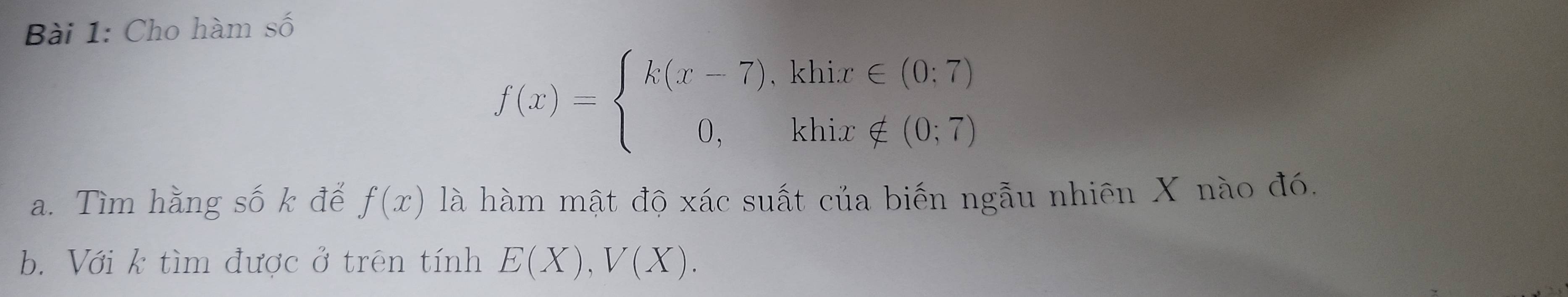 Cho hàm số
f(x)=beginarrayl k(x-7),klix∈ (0;7) 0,klix∉ (0;7)endarray.
a. Tìm hằng số k đế f(x) là hàm mật độ xác suất của biến ngẫu nhiên X nào đó.
b. Với k tìm được ở trên tính E(X), V(X).