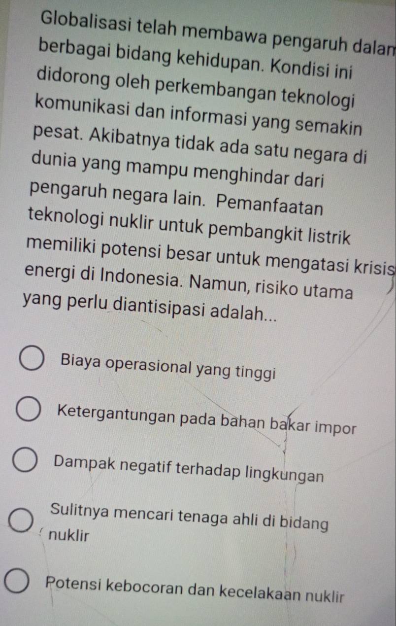 Globalisasi telah membawa pengaruh dalan
berbagai bidang kehidupan. Kondisi ini
didorong oleh perkembangan teknologi
komunikasi dan informasi yang semakin
pesat. Akibatnya tidak ada satu negara di
dunia yang mampu menghindar dari
pengaruh negara lain. Pemanfaatan
teknologi nuklir untuk pembangkit listrik
memiliki potensi besar untuk mengatasi krisis
energi di Indonesia. Namun, risiko utama
yang perlu diantisipasi adalah...
Biaya operasional yang tinggi
Ketergantungan pada bahan bakar impor
Dampak negatif terhadap lingkungan
Sulitnya mencari tenaga ahli di bidang
nuklir
Potensi kebocoran dan kecelakaan nuklir