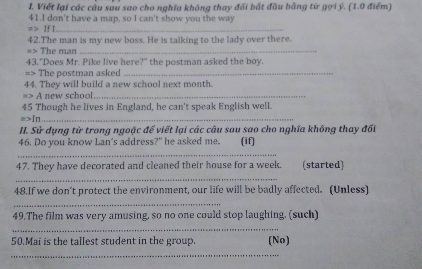 Viết lại các câu sau sao cho nghĩa không thay đổi bắt đầu bằng từ gợi ý. (1.0 điểm) 
41.I don't have a map, so I can't show you the way 
=> If 1_ 
42.The man is my new boss. He is talking to the lady over there. 
=> The man_ 
43.“Does Mr. Pike live here?” the postman asked the boy. 
=> The postman asked_ 
44. They will build a new school next month. 
=> A new school_ 
45 Though he lives in England, he can't speak English well. 
=>In_ 
II. Sử dụng từ trong ngoặc để viết lại các câu sau sao cho nghĩa không thay đối 
46. Do you know Lan's address?” he asked me. (if) 
_ 
47. They have decorated and cleaned their house for a week. (started) 
_ 
48.If we don’t protect the environment, our life will be badly affected. (Unless) 
_ 
49.The film was very amusing, so no one could stop laughing. (such) 
_ 
50.Mai is the tallest student in the group. (No) 
_