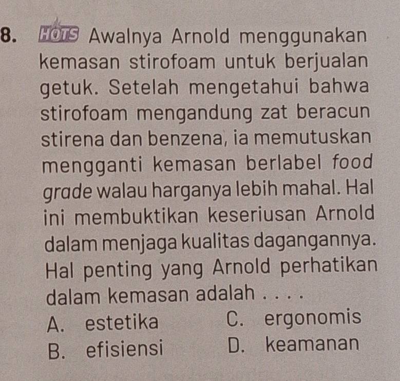 Awalnya Arnold menggunakan
kemasan stirofoam untuk berjualan
getuk. Setelah mengetahui bahwa
stirofoam mengandung zat beracun
stirena dan benzena, ia memutuskan
mengganti kemasan berlabel food
grade walau harganya lebih mahal. Hal
ini membuktikan keseriusan Arnold
dalam menjaga kualitas dagangannya.
Hal penting yang Arnold perhatikan
dalam kemasan adalah . . . .
A. estetika C. ergonomis
B. efisiensi D. keamanan