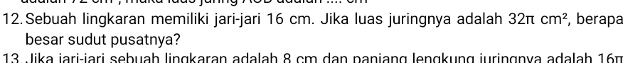 Sebuah lingkaran memiliki jari-jari 16 cm. Jika luas juringnya adalah 32π cm^2 , berapa 
besar sudut pusatnya? 
13 Jika jari-iari sebuah lingkaran adalah 8 cm dan paniang lengkung juringnya adalah 16m