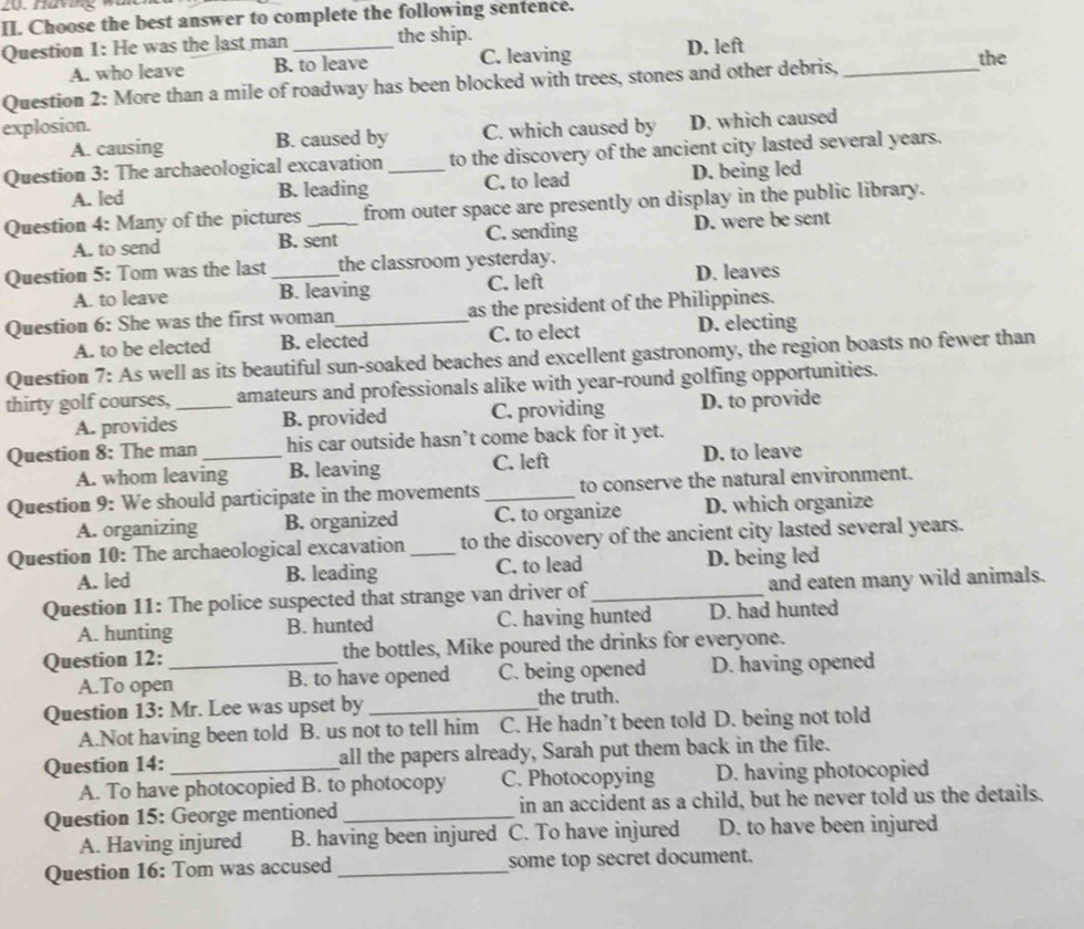 Choose the best answer to complete the following sentence.
Question 1: He was the last man _the ship.
A. who leave B. to leave C. leaving D. left the
Question 2: More than a mile of roadway has been blocked with trees, stones and other debris,_
explosion.
A. causing B. caused by C. which caused by D. which caused
Question 3: The archaeological excavation _to the discovery of the ancient city lasted several years.
A. led B. leading C. to lead D. being led
Question 4: Many of the pictures_ from outer space are presently on display in the public library.
A. to send B. sent C. sending D. were be sent
Question 5: Tom was the last_ the classroom yesterday.
A. to leave B. leaving C. left D. leaves
Question 6: She was the first woman_ as the president of the Philippines.
A. to be elected B. elected C. to elect D. electing
Question 7: As well as its beautiful sun-soaked beaches and excellent gastronomy, the region boasts no fewer than
thirty golf courses,_ amateurs and professionals alike with year-round golfing opportunities.
A. provides B. provided C. providing D. to provide
Question 8: The man _his car outside hasn’t come back for it yet.
A. whom leaving B. leaving C. left D. to leave
Question 9: We should participate in the movements_ to conserve the natural environment.
A. organizing B. organized C. to organize D. which organize
Question 10: The archaeological excavation _to the discovery of the ancient city lasted several years.
A. led B. leading C. to lead D. being led
Question 11: The police suspected that strange van driver of_ and eaten many wild animals.
A. hunting B. hunted C. having hunted D. had hunted
Question 12:_ the bottles, Mike poured the drinks for everyone.
A.To open B. to have opened C. being opened D. having opened
Question 13: Mr. Lee was upset by _the truth.
A.Not having been told B. us not to tell him C. He hadn’t been told D. being not told
Question 14: _all the papers already, Sarah put them back in the file.
A. To have photocopied B. to photocopy C. Photocopying D. having photocopied
Question 15: George mentioned_ in an accident as a child, but he never told us the details.
A. Having injured B. having been injured C. To have injured D. to have been injured
Question 16: Tom was accused _some top secret document.