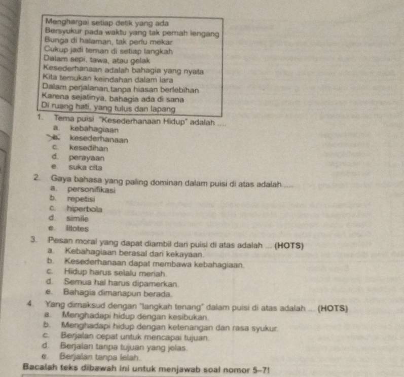 Menghargai setiap detik yang ada
Bersyukur pada waktu yang tak pemah lengang
Bunga di halaman, tak perlu mekar
Cukup jadi teman di setiap langkah
Dalam sepi, tawa, atau gelak
Kesederhanaan adalah bahagia yang nyata
Kita temukan keindahan dalam lara
Dalam perjalanan tanpa hiasan berlebihan
Karena sejatinya, bahagia ada di sana
Di ruang hati, yang tulus dan lapang
1. Tema puisi "Kesederhanaan Hidup' adalah _0
a kebahagiaan
kesederhanaan
c. kesedihan
d. perayaan
e suka cila
2. Gaya bahasa yang paling dominan dalam puisi di atas adalah
a personifikasi
b. repetisi
c. hiperbola
d. simile
e. ltotes
3. Pesan moral yang dapat diambil dari puisi di atas adalah ... (HOTS)
a Kebahagiaan berasal dari kekayaan.
b. Kesederhanaan dapat membawa kebahagiaan.
c. Hidup harus selalu meriah.
d. Semua hal harus dipamerkan.
e. Bahagia dimanapun berada.
4. Yang dimaksud dengan 'langkah tenang" dalam puisi di atas adalah ... (HOTS)
a. Menghadapi hidup dengan kesibukan.
b. Menghadapi hidup dengan ketenangan dan rasa syukur.
c. Berjalan cepat untuk mencapai tujuan.
d. Berjaian tanpa tujuan yang jelas.
e. Berjalan tanpa lelah.
Bacalah teks dibawah ini untuk menjawab soal nomor 5-7!