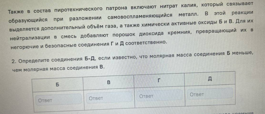 Также в состав πиротехнического πатрона включают нитрат калия, Κоторый связывает 
образующийся при разложении самовоспламеняющийся металл. В этой реакции 
выделяется дополнительный объём газа, а также химически активные оксиды Б и В. Для их 
нейрализации в смесь добавляют порошок диоксида кремния, πревращаюший их в 
негорючие и безопасные соединенияги Дсоответственно. 
2. Определите соединения Б-Д, если известно, что молярная масса соединения Б меньше, 
чая масса соединения В.