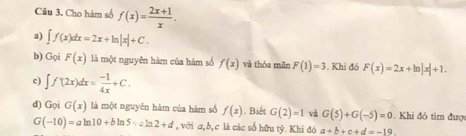 Cho hàm số f(x)= (2x+1)/x . 
a) ∈t f(x)dx=2x+ln |x|+C. 
b) GqiF(x) là một nguyên hàm của hàm số f(x) và thỏa mãn F(1)=3 , Khi đó F(x)=2x+ln |x|+1. 
c) ∈t f'(2x)dx= (-1)/4x +C. 
d) Gọi G(x) là một nguyên hàm của hàm số f(x). Biết G(2)=1 và G(5)+G(-5)=0. Khi đó tìm được
G(-10)=aln 10+bln 5+cln 2+d , với a, b, c là các số hữu tỷ. Khi đó a+b+c+d=-19.