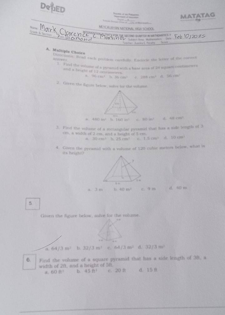 DeED Reputcc of un Polepoies Tgarmand at Ssatin
MATATAG
S r Sn Drak of _0rs of t 
MEYCALAYAN NATIONAL HIGH SCHOOL
_
_
Grad & Secton
INONTION ACTV y POR ThE SEcOND QuaeTeR in MatHEMATiCS ?
* Subwck Boky : Manemater ' Teie_
Trachen Juirsta S. Peraha Si
_
A. Multiple Choice
Directions. Read each problem carefully. Encircle the letter of the correcs
answer.
1. Find the volume of a pyramid with a base area of 24 square centuneters
and a height of 12 centimeters. d. 56cm^3
a 96cm^2 b 36cm^3 c. 288cm^2
2. Given the figure below, solve for the volume.
a. 480in^2 b 160in^3 e 80in^3 d. 48cm^3
3. Find the volume of a recrangular pyramid that has a side length of 3
cm, a width of 2 cm, and a height of 5 cm.
a. 30cm^3 b. 25cm^3 c. 1.5cm^2 10cm^3
4. Given the pyramid with a volume of 120 cubic meters below, what is
its height?
a. 3 m b. 40m^3 c. 9 m d. 40 m
5
Given the figure below, solve for the volume.
a. 64/3m^3 b 32/3m^3 c. 64/3m^2 d. 32/3m^2
6. Find the volume of a square pyramid that has a side length of 3ft, a
width of 2ft, and a height of 5ft.
aL 60ft^3 b. 45ft^1 c. 20 ft d. 15 f